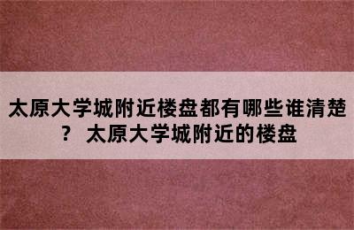 太原大学城附近楼盘都有哪些谁清楚？ 太原大学城附近的楼盘